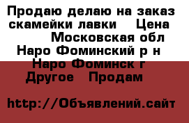 Продаю/делаю на заказ скамейки/лавки. › Цена ­ 4 600 - Московская обл., Наро-Фоминский р-н, Наро-Фоминск г. Другое » Продам   